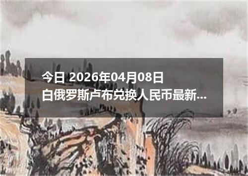 今日 2026年04月08日 白俄罗斯卢布兑换人民币最新汇率行情